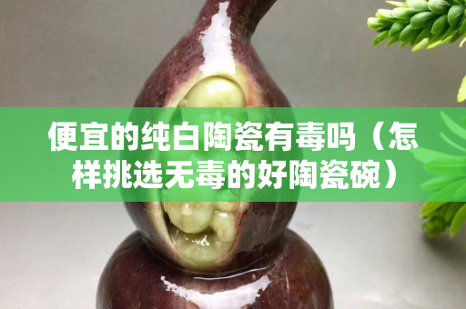 便宜的純白陶瓷有毒嗎（怎樣挑選無毒的好陶瓷碗）