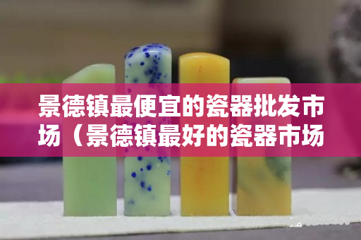 景德鎮最便宜的瓷器批發市場（景德鎮最好的瓷器市場）