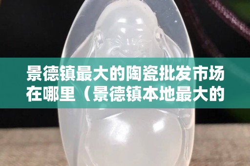 景德鎮(zhèn)最大的陶瓷批發(fā)市場在哪里（景德鎮(zhèn)本地最大的陶瓷批發(fā)市場）