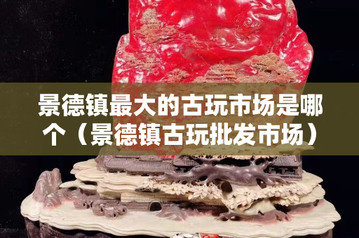 景德鎮(zhèn)最大的古玩市場(chǎng)是哪個(gè)（景德鎮(zhèn)古玩批發(fā)市場(chǎng)）