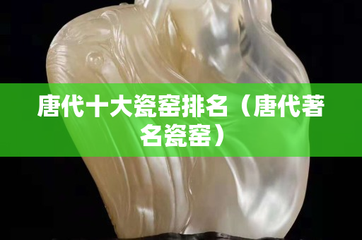 唐代十大瓷窯排名（唐代著名瓷窯）