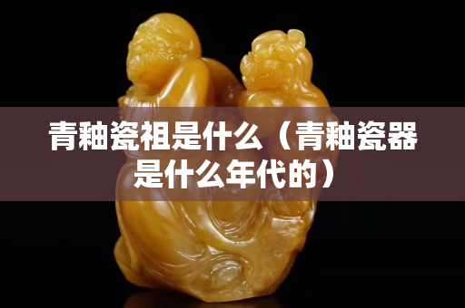青釉瓷祖是什么（青釉瓷器是什么年代的）