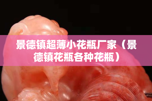 景德鎮(zhèn)超薄小花瓶廠家（景德鎮(zhèn)花瓶各種花瓶）