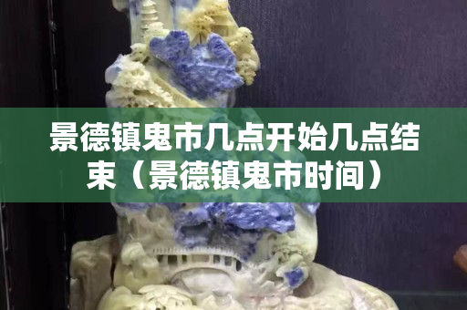 景德鎮鬼市幾點開始幾點結束（景德鎮鬼市時間）