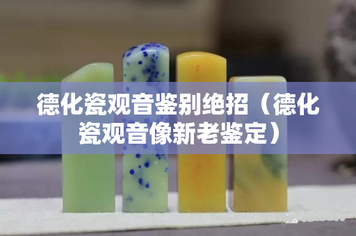 德化瓷觀音鑒別絕招（德化瓷觀音像新老鑒定）