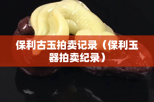 保利古玉拍賣記錄（保利玉器拍賣紀(jì)錄）