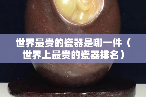 世界最貴的瓷器是哪一件（世界上最貴的瓷器排名）