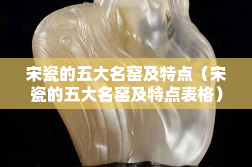 宋瓷的五大名窯及特點（宋瓷的五大名窯及特點表格）