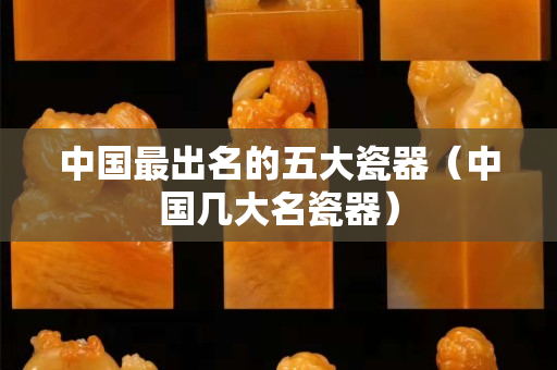 中國最出名的五大瓷器（中國幾大名瓷器）