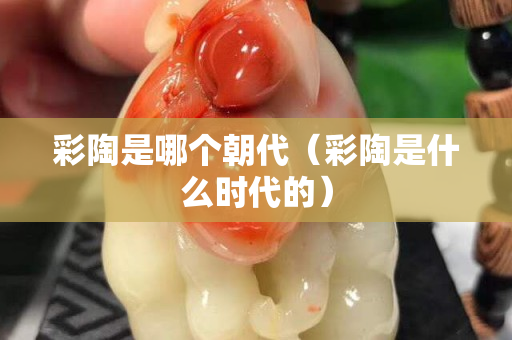 彩陶是哪個朝代（彩陶是什么時代的）
