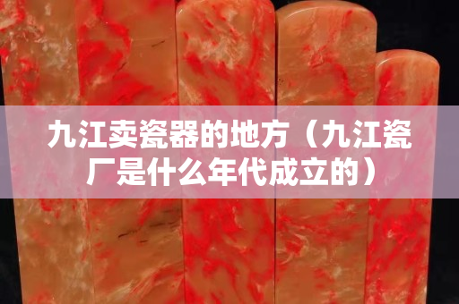 九江賣瓷器的地方（九江瓷廠是什么年代成立的）