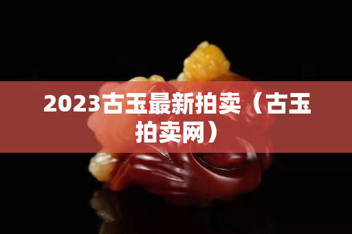 2023古玉最新拍賣（古玉拍賣網）