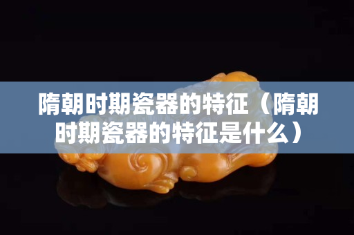 隋朝時(shí)期瓷器的特征（隋朝時(shí)期瓷器的特征是什么）
