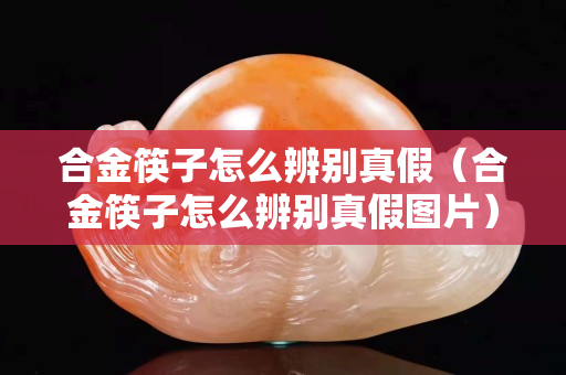 合金筷子怎么辨別真假（合金筷子怎么辨別真假圖片）