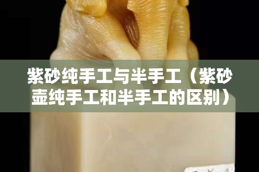 紫砂純手工與半手工（紫砂壺純手工和半手工的區別）