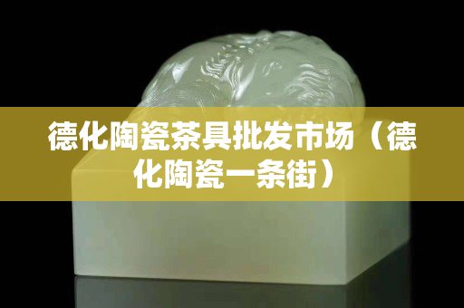 德化陶瓷茶具批發市場（德化陶瓷一條街）