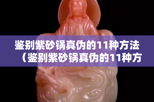 鑒別紫砂鍋真?zhèn)蔚?1種方法（鑒別紫砂鍋真?zhèn)蔚?1種方法視頻）