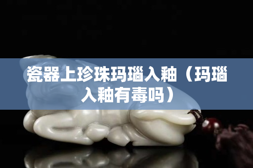 瓷器上珍珠瑪瑙入釉（瑪瑙入釉有毒嗎）