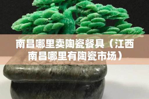 南昌哪里賣陶瓷餐具（江西南昌哪里有陶瓷市場）