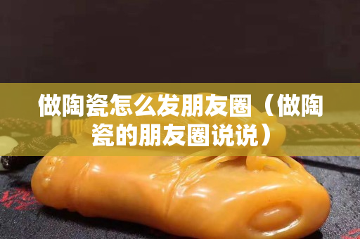 做陶瓷怎么發(fā)朋友圈（做陶瓷的朋友圈說說）