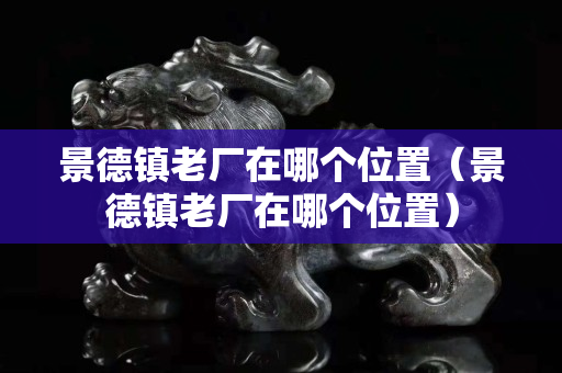 景德鎮(zhèn)老廠在哪個(gè)位置（景德鎮(zhèn)老廠在哪個(gè)位置）