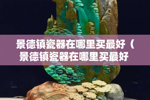 景德鎮(zhèn)瓷器在哪里買最好（景德鎮(zhèn)瓷器在哪里買最好 知乎）