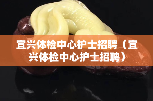 宜興體檢中心護士招聘（宜興體檢中心護士招聘）
