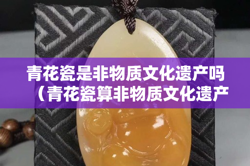 青花瓷是非物質文化遺產嗎（青花瓷算非物質文化遺產嗎）