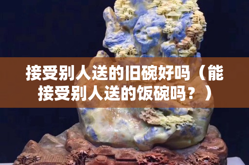 接受別人送的舊碗好嗎（能接受別人送的飯碗嗎？）