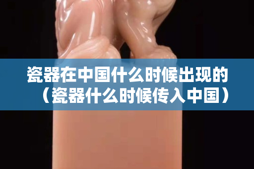 瓷器在中國什么時候出現(xiàn)的（瓷器什么時候傳入中國）