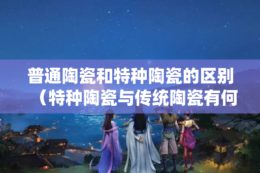 普通陶瓷和特種陶瓷的區別（特種陶瓷與傳統陶瓷有何不同？）