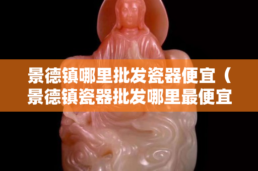 景德鎮(zhèn)哪里批發(fā)瓷器便宜（景德鎮(zhèn)瓷器批發(fā)哪里最便宜）