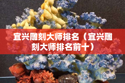 宜興雕刻大師排名（宜興雕刻大師排名前十）