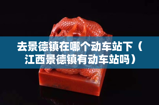 去景德鎮(zhèn)在哪個動車站下（江西景德鎮(zhèn)有動車站嗎）