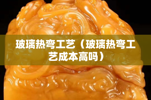 玻璃熱彎工藝（玻璃熱彎工藝成本高嗎）
