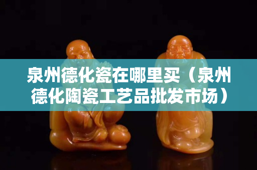泉州德化瓷在哪里買（泉州德化陶瓷工藝品批發市場）