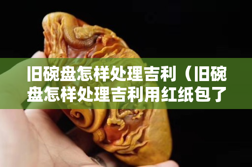 舊碗盤怎樣處理吉利（舊碗盤怎樣處理吉利用紅紙包了扔掉可以嗎）