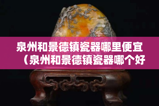 泉州和景德鎮瓷器哪里便宜（泉州和景德鎮瓷器哪個好）