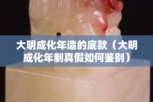 大明成化年造的底款（大明成化年制真假如何鑒別）