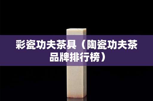 彩瓷功夫茶具（陶瓷功夫茶品牌排行榜）