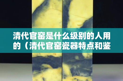 清代官窯是什么級別的人用的（清代官窯瓷器特點和鑒別方法）