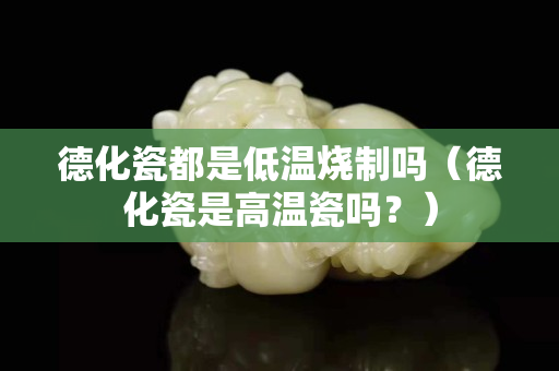 德化瓷都是低溫燒制嗎（德化瓷是高溫瓷嗎？）