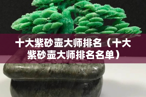 十大紫砂壺大師排名（十大紫砂壺大師排名名單）