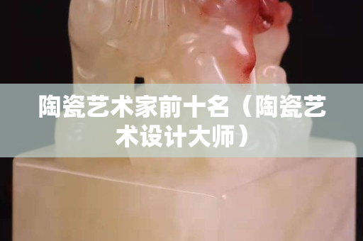 陶瓷藝術家前十名（陶瓷藝術設計大師）