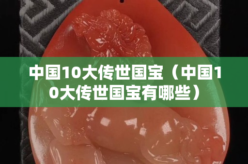 中國10大傳世國寶（中國10大傳世國寶有哪些）