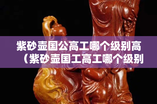 紫砂壺國公高工哪個級別高（紫砂壺國工高工哪個級別高）