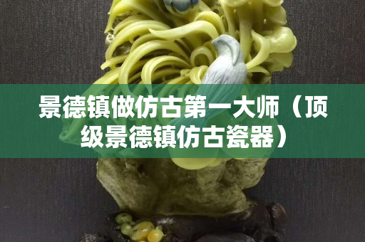景德鎮做仿古第一大師（頂級景德鎮仿古瓷器）