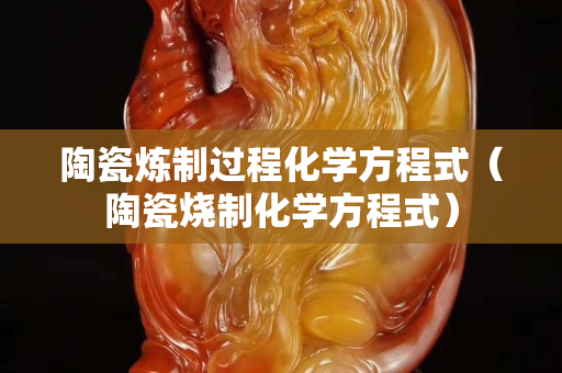 陶瓷煉制過程化學(xué)方程式（陶瓷燒制化學(xué)方程式）