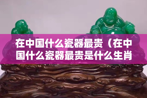 在中國什么瓷器最貴（在中國什么瓷器最貴是什么生肖）