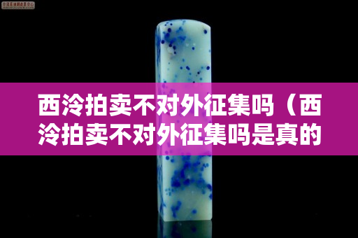 西泠拍賣不對外征集嗎（西泠拍賣不對外征集嗎是真的嗎）